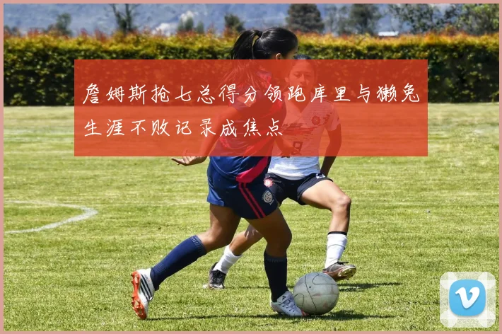 詹姆斯抢七总得分领跑库里与獭兔生涯不败记录成焦点