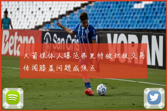 火箭媒体人曝范弗里特被积极交易传闻膝盖问题成焦点