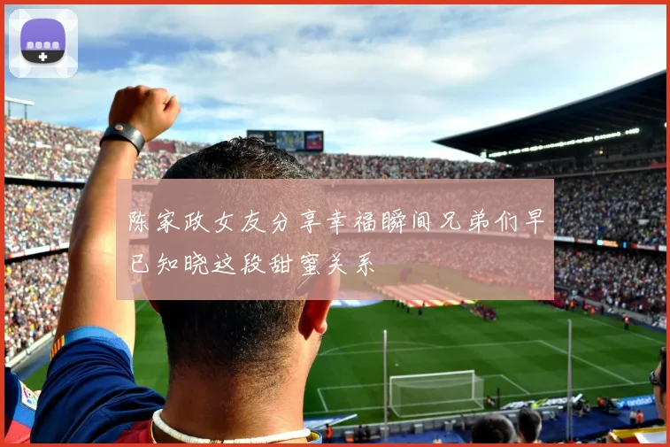 陈家政女友分享幸福瞬间兄弟们早已知晓这段甜蜜关系