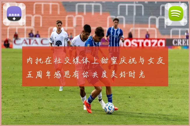 内托在社交媒体上甜蜜庆祝与女友五周年感恩有你共度美好时光