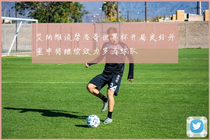 艾纳维谈摩洛哥世界杯开局良好并重申将继续效力罗马球队