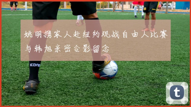 姚明携家人赴纽约观战自由人比赛与韩旭亲密合影留念