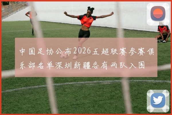 中国足协公布2026五超联赛参赛俱乐部名单深圳新疆各有两队入围