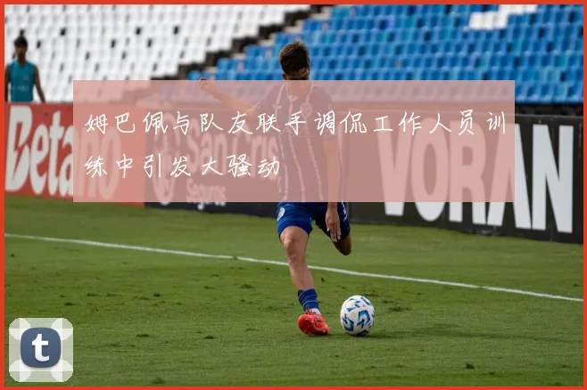 姆巴佩与队友联手调侃工作人员训练中引发大骚动
