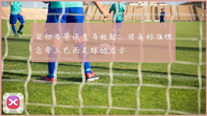 安切洛蒂谈皇马经验：将高标准理念带入巴西足球的启示