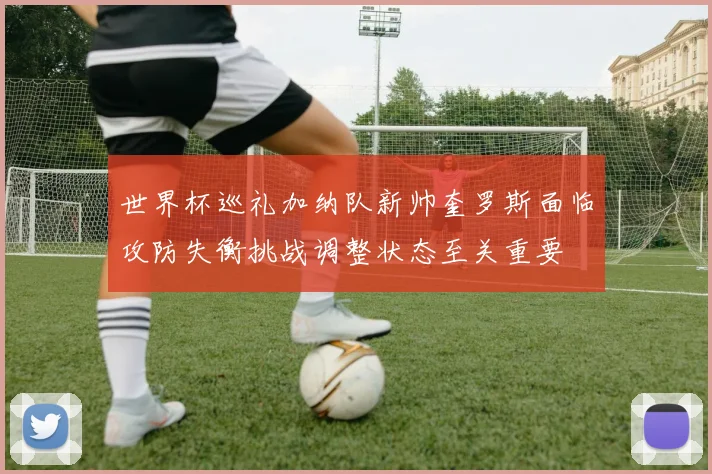 世界杯巡礼加纳队新帅奎罗斯面临攻防失衡挑战调整状态至关重要