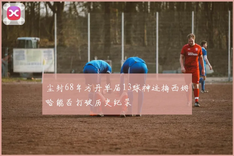 尘封68年方丹单届13球神迹梅西姆哈能否打破历史纪录
