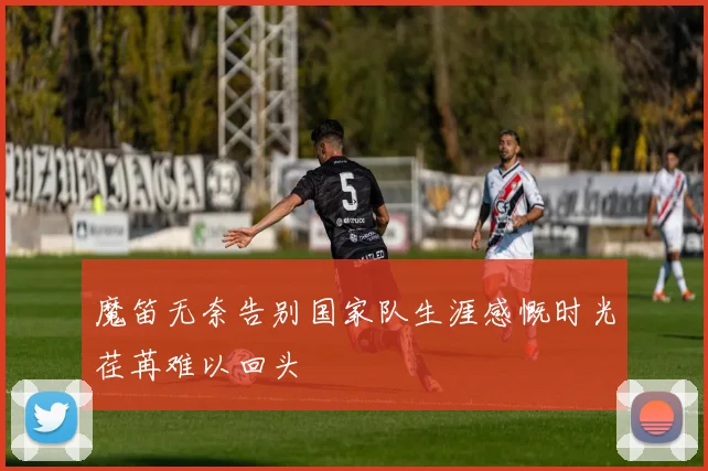 魔笛无奈告别国家队生涯感慨时光荏苒难以回头