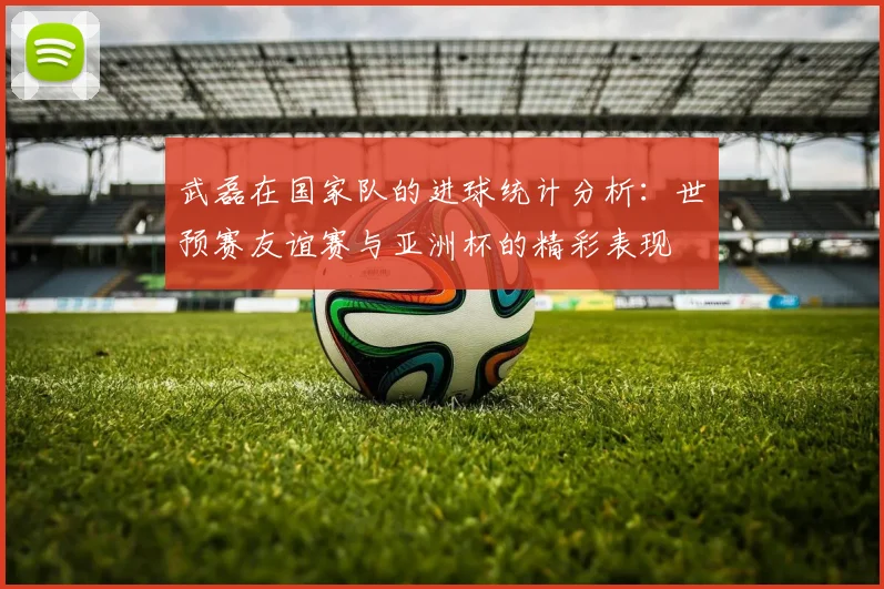 武磊在国家队的进球统计分析：世预赛友谊赛与亚洲杯的精彩表现