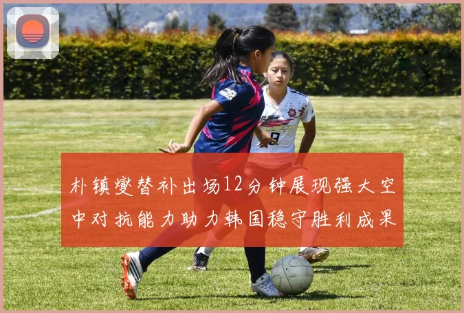 朴镇燮替补出场12分钟展现强大空中对抗能力助力韩国稳守胜利成果