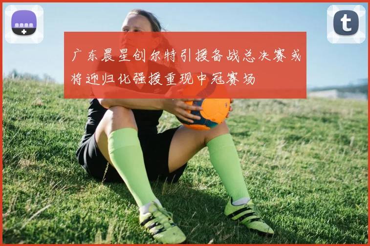 广东晨星创尔特引援备战总决赛或将迎归化强援重现中冠赛场